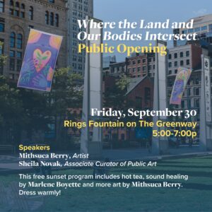 : Where the Land and Our Bodies Intersect<br /> Public Reception<br /> Date: Friday, September 30, 2022<br /> RAIN DATE: Saturday, October 1, 2022<br /> Time: 5:00 - 7:00 pm<br /> Location: The Greenway at Milk Street, near Rings Fountain (P16)